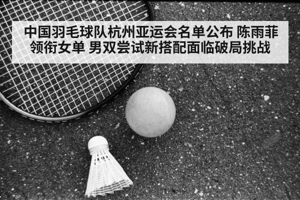 中国羽毛球队杭州亚运会名单公布 陈雨菲领衔女单 男双尝试新搭配面临破局挑战